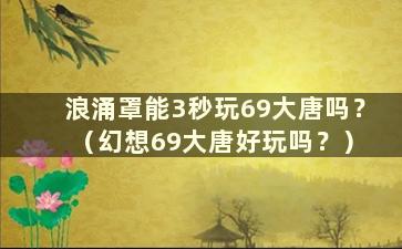 浪涌罩能3秒玩69大唐吗？ （幻想69大唐好玩吗？）